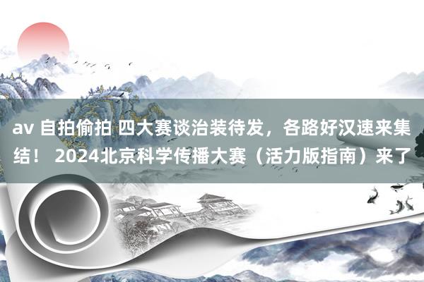 av 自拍偷拍 四大赛谈治装待发，各路好汉速来集结！ 2024北京科学传播大赛（活力版指南）来了