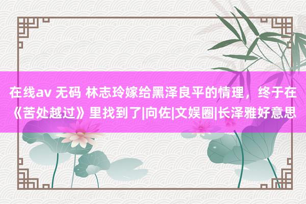 在线av 无码 林志玲嫁给黑泽良平的情理，终于在《苦处越过》里找到了|向佐|文娱圈|长泽雅好意思