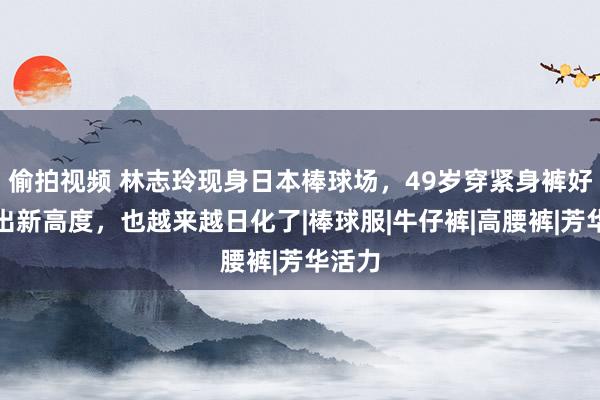 偷拍视频 林志玲现身日本棒球场，49岁穿紧身裤好意思出新高度，也越来越日化了|棒球服|牛仔裤|高腰裤|芳华活力