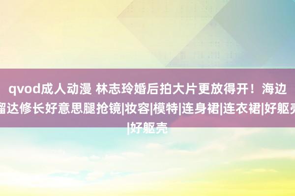 qvod成人动漫 林志玲婚后拍大片更放得开！海边溜达修长好意思腿抢镜|妆容|模特|连身裙|连衣裙|好躯壳