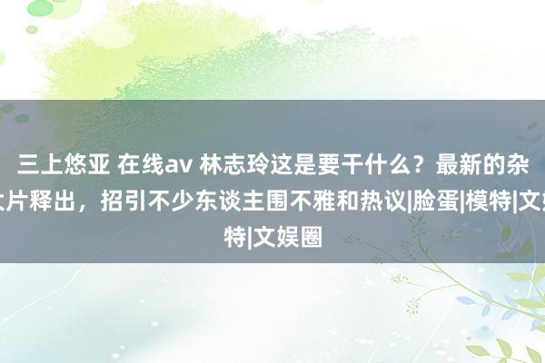 三上悠亚 在线av 林志玲这是要干什么？最新的杂志大片释出，招引不少东谈主围不雅和热议|脸蛋|模特|文娱圈