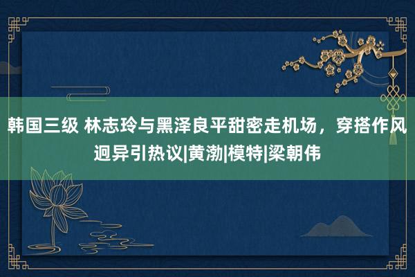 韩国三级 林志玲与黑泽良平甜密走机场，穿搭作风迥异引热议|黄渤|模特|梁朝伟