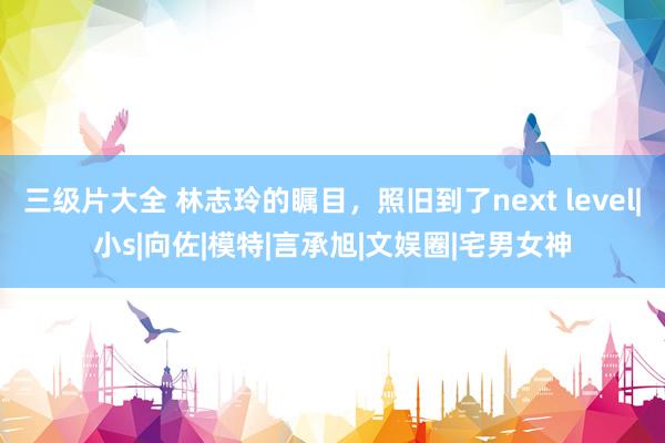 三级片大全 林志玲的瞩目，照旧到了next level|小s|向佐|模特|言承旭|文娱圈|宅男女神