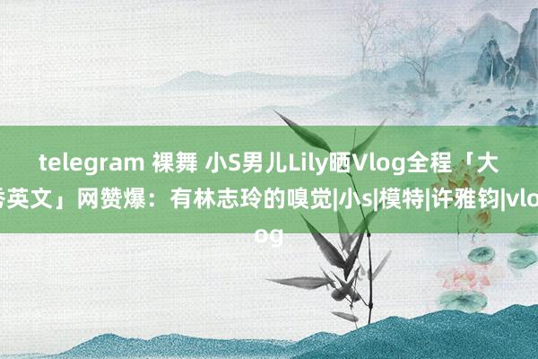 telegram 裸舞 小S男儿Lily晒Vlog全程「大秀英文」　网赞爆：有林志玲的嗅觉|小s|模特|许雅钧|vlog