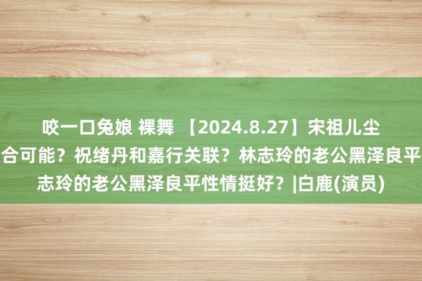 咬一口兔娘 裸舞 【2024.8.27】宋祖儿尘埃落定？张凌赫白鹿复合可能？祝绪丹和嘉行关联？林志玲的老公黑泽良平性情挺好？|白鹿(演员)