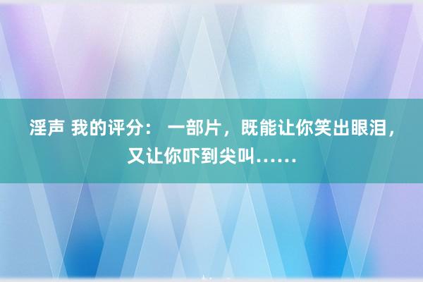 淫声 我的评分： 一部片，既能让你笑出眼泪，又让你吓到尖叫……