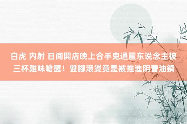 白虎 内射 日间開店晚上合手鬼　通靈东说念主被三杯雞味嗆醒！雙腳滾燙　竟是被推進阴曹油鍋