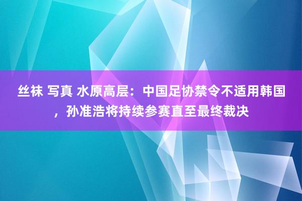 丝袜 写真 水原高层：中国足协禁令不适用韩国，孙准浩将持续参赛直至最终裁决