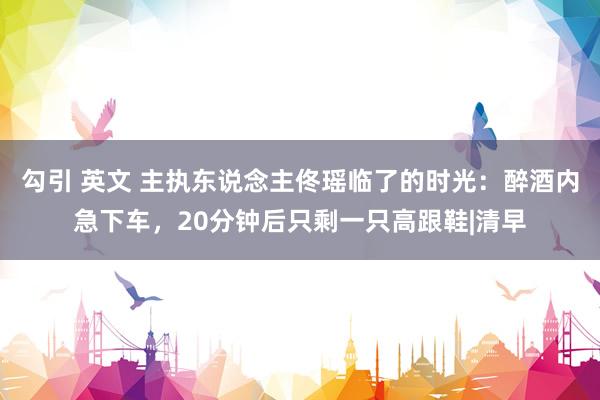 勾引 英文 主执东说念主佟瑶临了的时光：醉酒内急下车，20分钟后只剩一只高跟鞋|清早