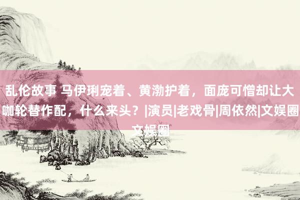 乱伦故事 马伊琍宠着、黄渤护着，面庞可憎却让大咖轮替作配，什么来头？|演员|老戏骨|周依然|文娱圈