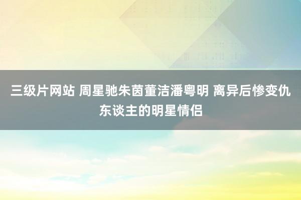 三级片网站 周星驰朱茵董洁潘粤明 离异后惨变仇东谈主的明星情侣