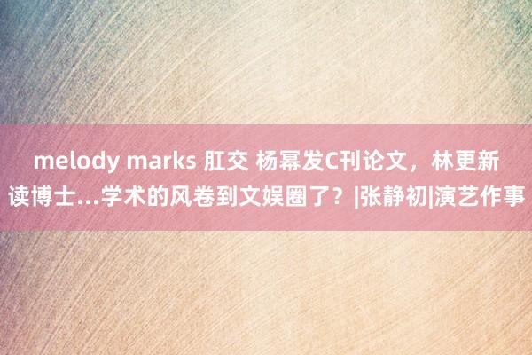 melody marks 肛交 杨幂发C刊论文，林更新读博士...学术的风卷到文娱圈了？|张静初|演艺作事