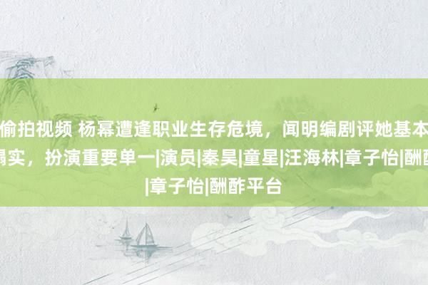 偷拍视频 杨幂遭逢职业生存危境，闻明编剧评她基本功不塌实，扮演重要单一|演员|秦昊|童星|汪海林|章子怡|酬酢平台