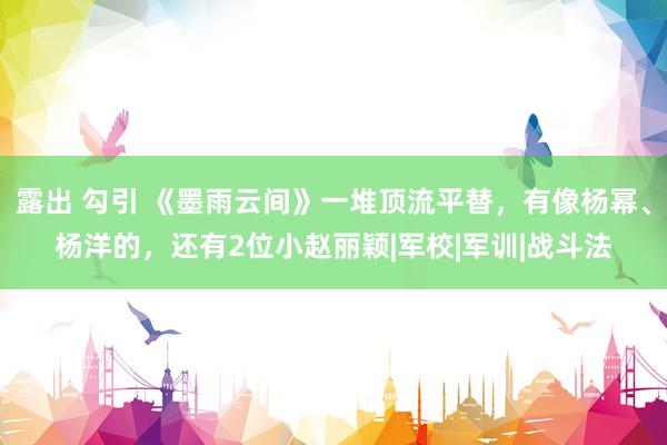 露出 勾引 《墨雨云间》一堆顶流平替，有像杨幂、杨洋的，还有2位小赵丽颖|军校|军训|战斗法