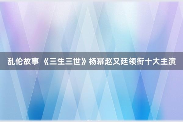 乱伦故事 《三生三世》杨幂赵又廷领衔十大主演