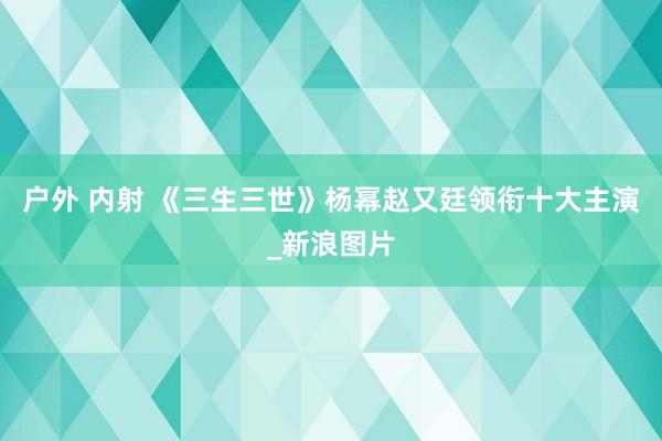 户外 内射 《三生三世》杨幂赵又廷领衔十大主演_新浪图片