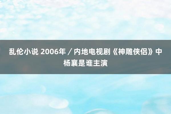 乱伦小说 2006年／内地电视剧《神雕侠侣》中杨襄是谁主演