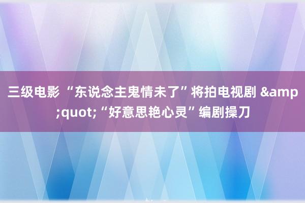 三级电影 “东说念主鬼情未了”将拍电视剧 &quot;“好意思艳心灵”编剧操刀