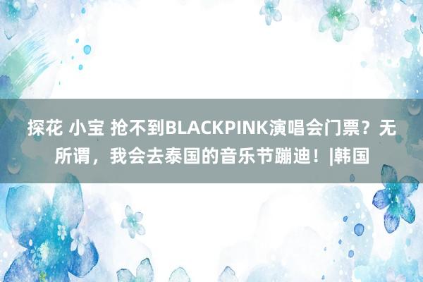 探花 小宝 抢不到BLACKPINK演唱会门票？无所谓，我会去泰国的音乐节蹦迪！|韩国