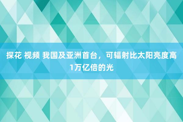 探花 视频 我国及亚洲首台，可辐射比太阳亮度高1万亿倍的光