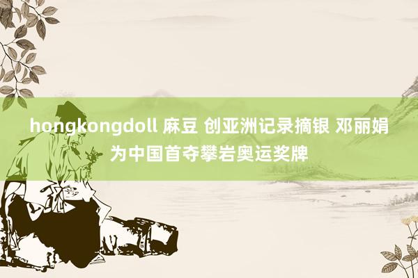 hongkongdoll 麻豆 创亚洲记录摘银 邓丽娟为中国首夺攀岩奥运奖牌