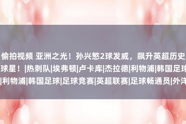 偷拍视频 亚洲之光！孙兴慜2球发威，飙升英超历史第21，一战连超2大球星！|热刺队|埃弗顿|卢卡库|杰拉德|利物浦|韩国足球|足球竞赛|英超联赛|足球畅通员|外洋足球赛事