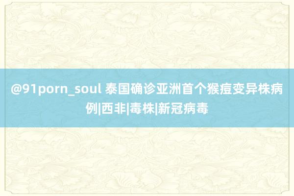 @91porn_soul 泰国确诊亚洲首个猴痘变异株病例|西非|毒株|新冠病毒