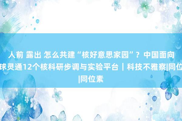 人前 露出 怎么共建“核好意思家园”？中国面向全球灵通12个核科研步调与实验平台｜科技不雅察|同位素