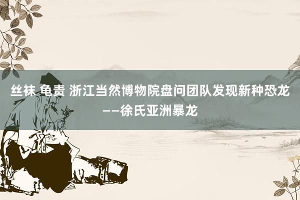 丝袜 龟责 浙江当然博物院盘问团队发现新种恐龙——徐氏亚洲暴龙