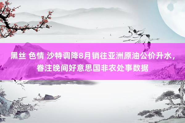 黑丝 色情 沙特调降8月销往亚洲原油公价升水，眷注晚间好意思国非农处事数据