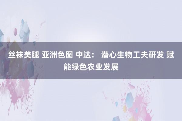 丝袜美腿 亚洲色图 中达： 潜心生物工夫研发 赋能绿色农业发展