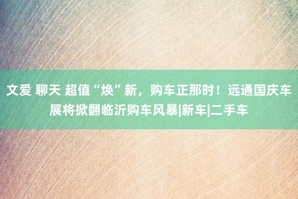 文爱 聊天 超值“焕”新，购车正那时！远通国庆车展将掀翻临沂购车风暴|新车|二手车