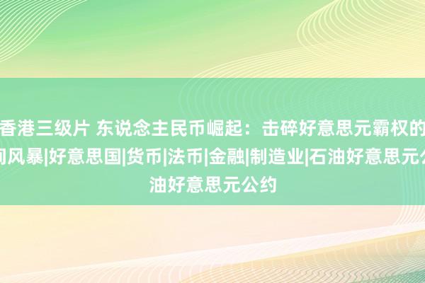 香港三级片 东说念主民币崛起：击碎好意思元霸权的期间风暴|好意思国|货币|法币|金融|制造业|石油好意思元公约