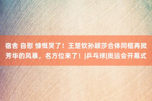 宿舍 自慰 慷慨哭了！王楚钦孙颖莎合体同框再掀芳华的风暴，名方位来了！|乒乓球|奥运会开幕式