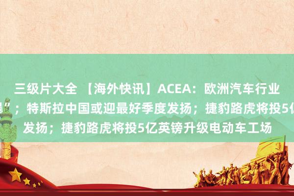 三级片大全 【海外快讯】ACEA：欧洲汽车行业正濒临“完好意思风暴”；特斯拉中国或迎最好季度发扬；捷豹路虎将投5亿英镑升级电动车工场