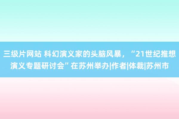 三级片网站 科幻演义家的头脑风暴，“21世纪推想演义专题研讨会”在苏州举办|作者|体裁|苏州市