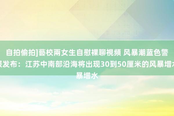 自拍偷拍]藝校兩女生自慰裸聊視頻 风暴潮蓝色警报发布：江苏中南部沿海将出现30到50厘米的风暴增水